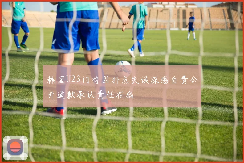 韩国U23门将因扑点失误深感自责公开道歉承认责任在我