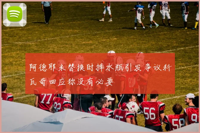 阿德耶米替换时摔水瓶引发争议科瓦奇回应称没有必要