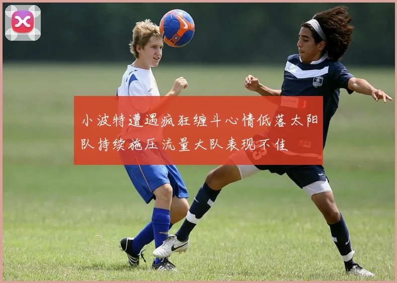 小波特遭遇疯狂缠斗心情低落太阳队持续施压流量大队表现不佳