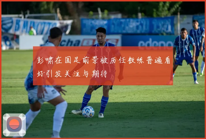 彭啸在国足前景被历任教练普遍看好引发关注与期待