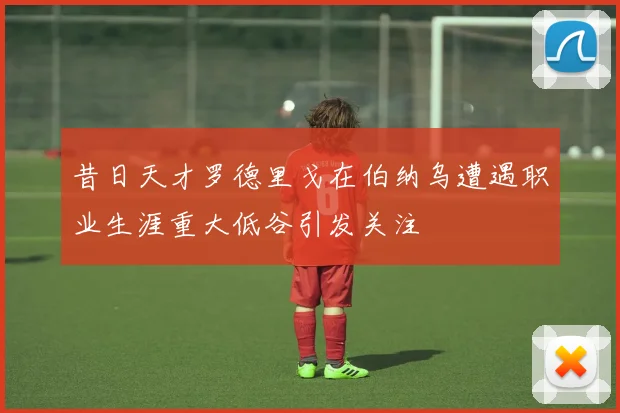 昔日天才罗德里戈在伯纳乌遭遇职业生涯重大低谷引发关注