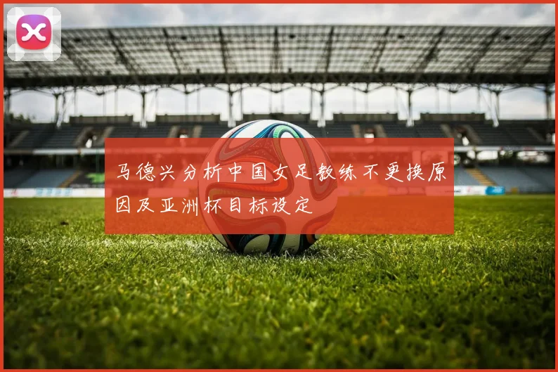 马德兴分析中国女足教练不更换原因及亚洲杯目标设定