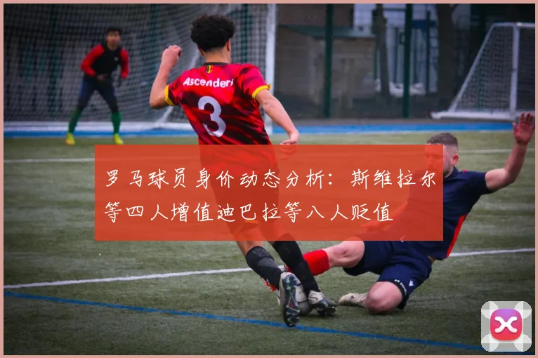 罗马球员身价动态分析：斯维拉尔等四人增值迪巴拉等八人贬值