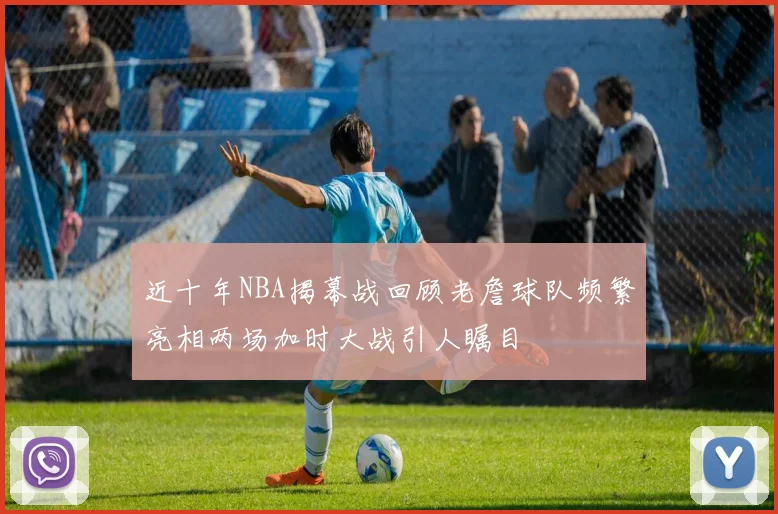 近十年NBA揭幕战回顾老詹球队频繁亮相两场加时大战引人瞩目