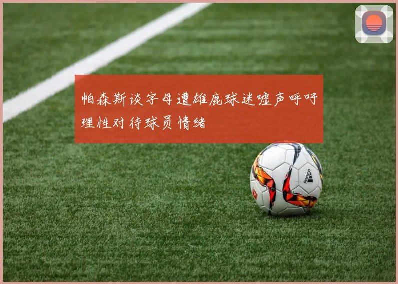 帕森斯谈字母遭雄鹿球迷嘘声呼吁理性对待球员情绪