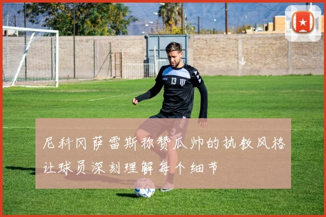 尼科冈萨雷斯称赞瓜帅的执教风格让球员深刻理解每个细节
