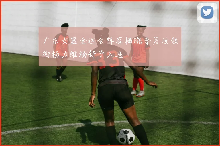 广东女篮全运会阵容揭晓李月汝领衔杨力维杨舒予入选