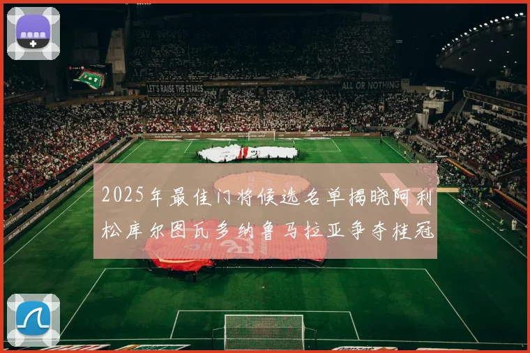 2025年最佳门将候选名单揭晓阿利松库尔图瓦多纳鲁马拉亚争夺桂冠