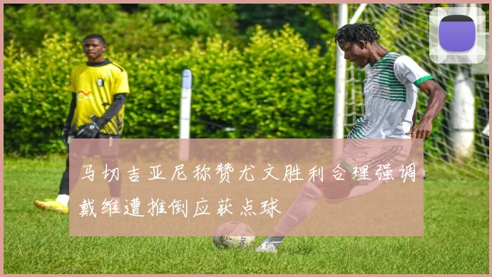 马切吉亚尼称赞尤文胜利合理强调戴维遭推倒应获点球