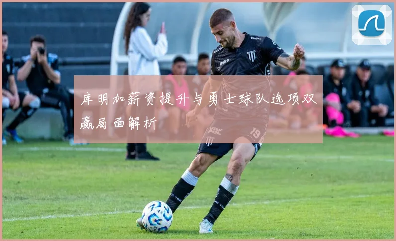 库明加薪资提升与勇士球队选项双赢局面解析