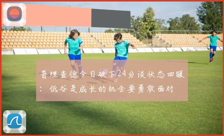 普理查德今日砍下24分谈状态回暖：低谷是成长的机会要勇敢面对