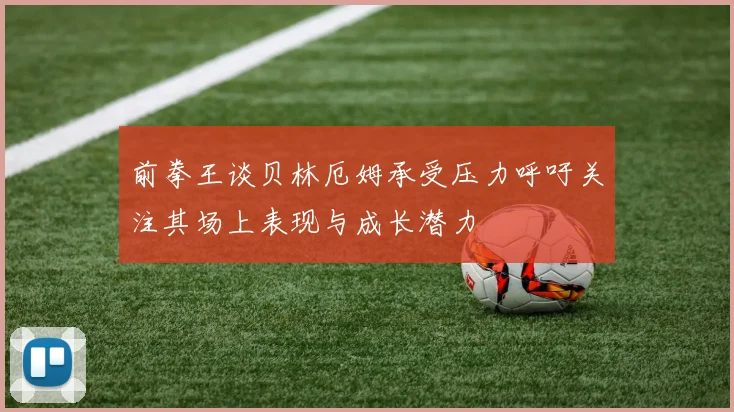 前拳王谈贝林厄姆承受压力呼吁关注其场上表现与成长潜力