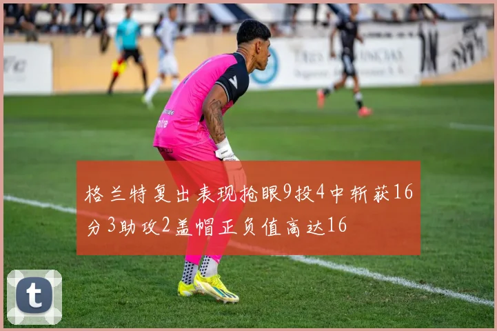 格兰特复出表现抢眼9投4中斩获16分3助攻2盖帽正负值高达16