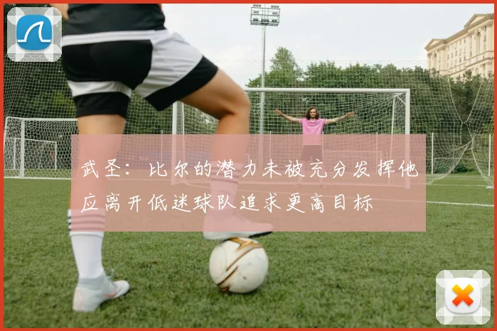 武圣：比尔的潜力未被充分发挥他应离开低迷球队追求更高目标