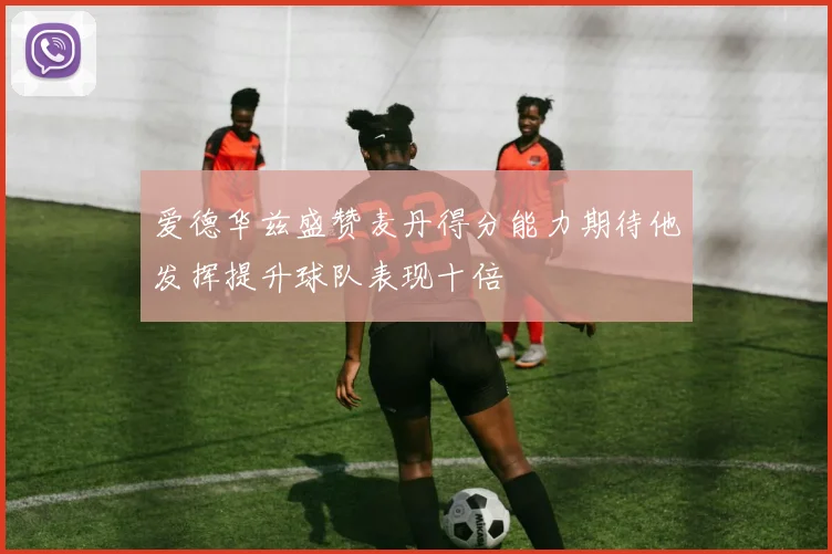 爱德华兹盛赞麦丹得分能力期待他发挥提升球队表现十倍