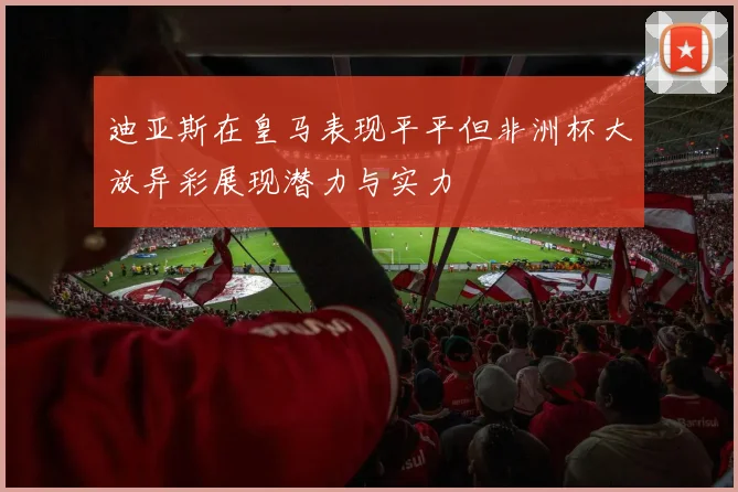 迪亚斯在皇马表现平平但非洲杯大放异彩展现潜力与实力