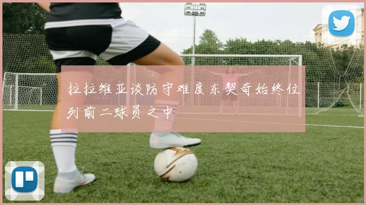 拉拉维亚谈防守难度东契奇始终位列前二球员之中