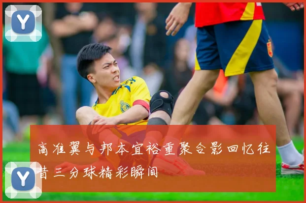 高准翼与邦本宜裕重聚合影回忆往昔三分球精彩瞬间