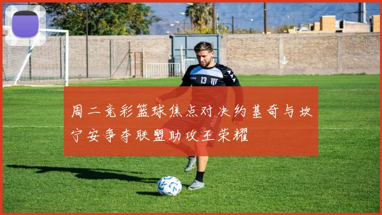 周二竞彩篮球焦点对决约基奇与坎宁安争夺联盟助攻王荣耀