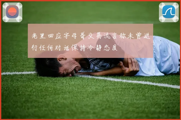老里回应字母哥交易流言称未曾进行任何对话保持冷静态度