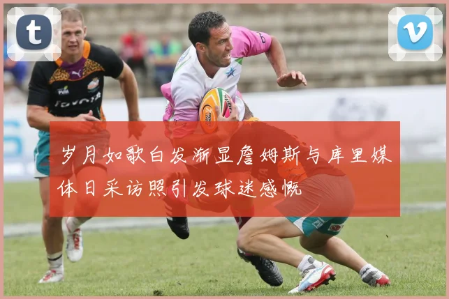 岁月如歌白发渐显詹姆斯与库里媒体日采访照引发球迷感慨