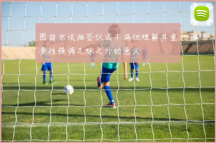 图赫尔谈抽签仪式不满但理解其重要性强调足球之外的意义