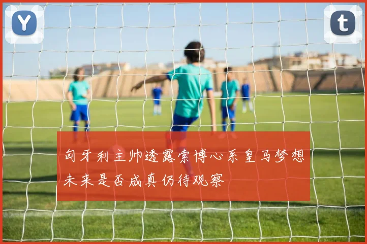 匈牙利主帅透露索博心系皇马梦想未来是否成真仍待观察