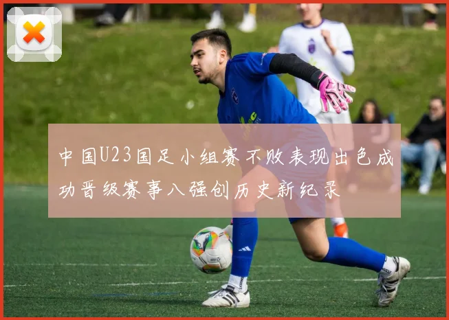 中国U23国足小组赛不败表现出色成功晋级赛事八强创历史新纪录