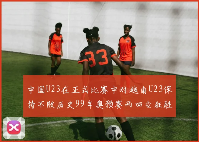 中国U23在正式比赛中对越南U23保持不败历史99年奥预赛两回合狂胜7-0