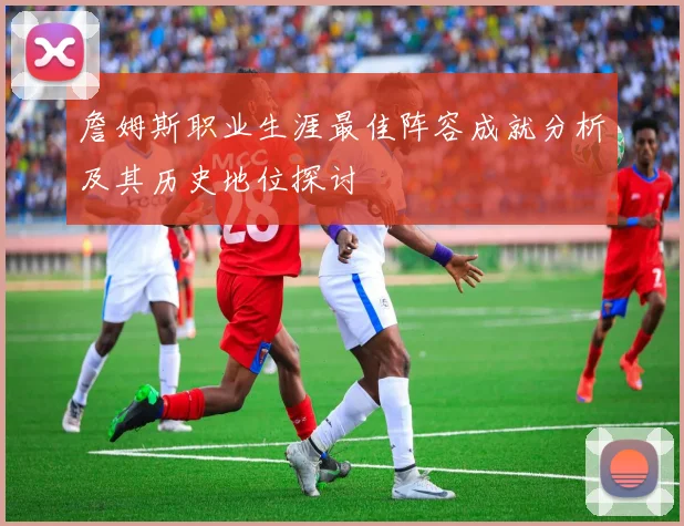 詹姆斯职业生涯最佳阵容成就分析及其历史地位探讨