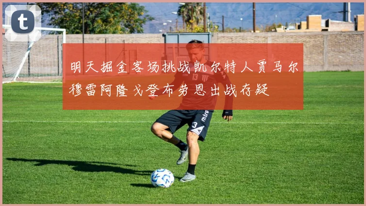 明天掘金客场挑战凯尔特人贾马尔穆雷阿隆戈登布劳恩出战存疑