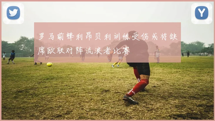 罗马前锋利昂贝利训练受伤或将缺席欧联对阵流浪者比赛