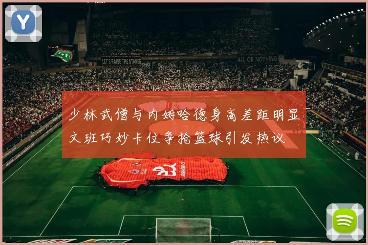 少林武僧与内姆哈德身高差距明显文班巧妙卡位争抢篮球引发热议