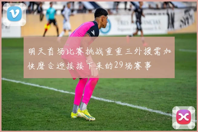 明天首场比赛挑战重重三外援需加快磨合迎接接下来的29场赛事