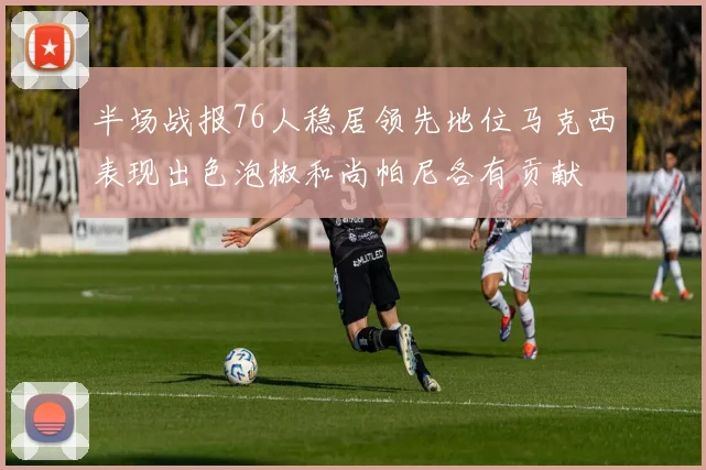 半场战报76人稳居领先地位马克西表现出色泡椒和尚帕尼各有贡献