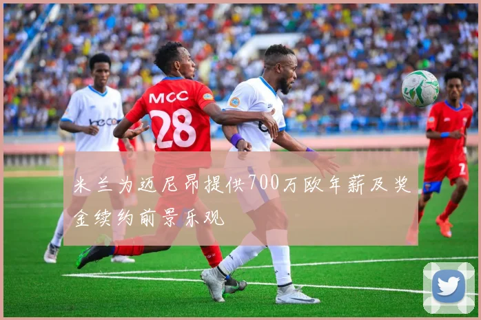 米兰为迈尼昂提供700万欧年薪及奖金续约前景乐观
