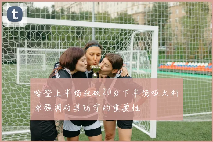 哈登上半场狂砍20分下半场哑火科尔强调对其防守的重要性