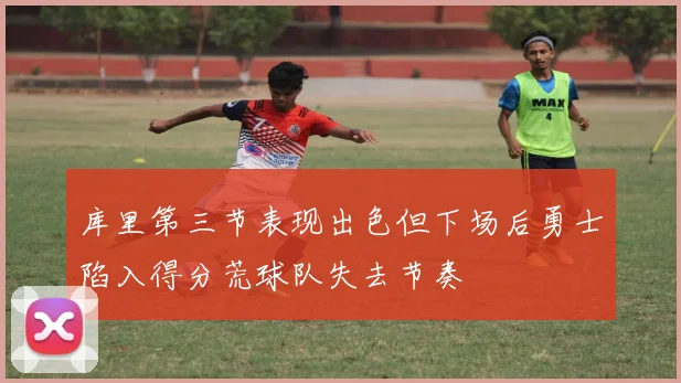 库里第三节表现出色但下场后勇士陷入得分荒球队失去节奏