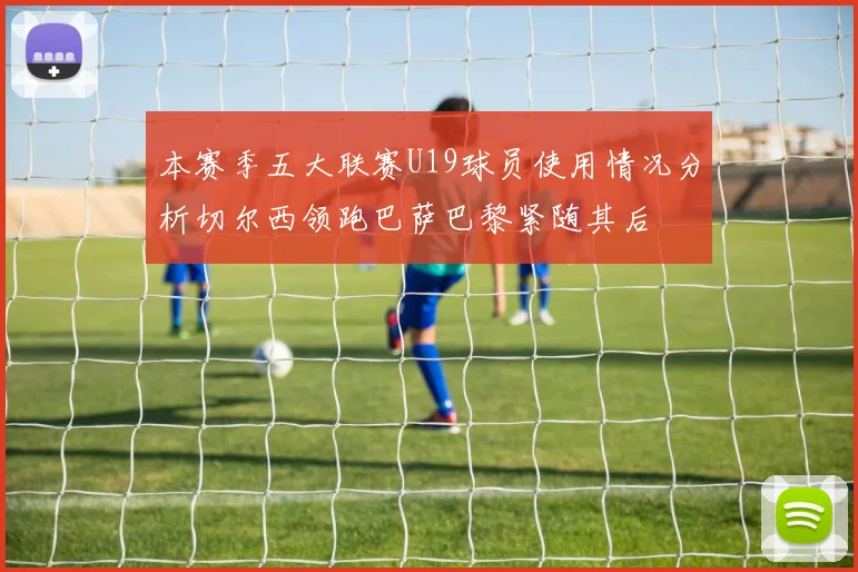 本赛季五大联赛U19球员使用情况分析切尔西领跑巴萨巴黎紧随其后