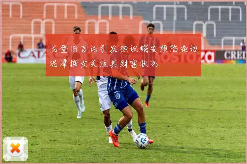 戈登旧言论引发热议锡安频陷花边泥潭捞女关注其财富状况