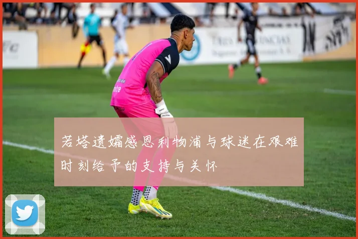若塔遗孀感恩利物浦与球迷在艰难时刻给予的支持与关怀