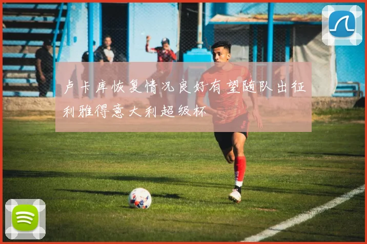 卢卡库恢复情况良好有望随队出征利雅得意大利超级杯