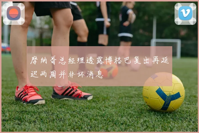 摩纳哥总经理透露博格巴复出再延迟两周并非坏消息