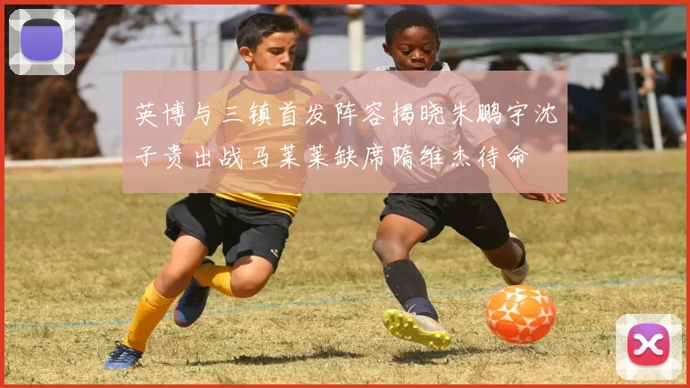 英博与三镇首发阵容揭晓朱鹏宇沈子贵出战马莱莱缺席隋维杰待命