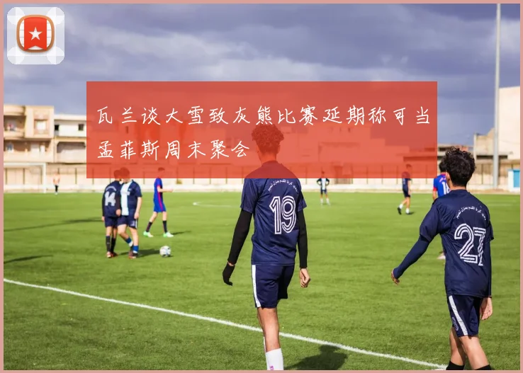 瓦兰谈大雪致灰熊比赛延期称可当孟菲斯周末聚会